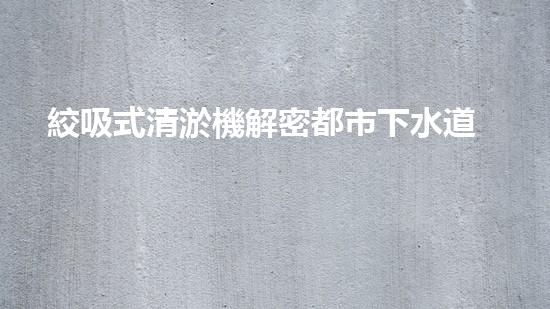 絞吸式清淤機解密都市下水道：深度揭秘都市清淤工程現(xiàn)狀！